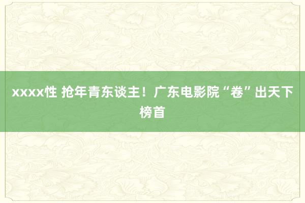 xxxx性 抢年青东谈主！广东电影院“卷”出天下榜首