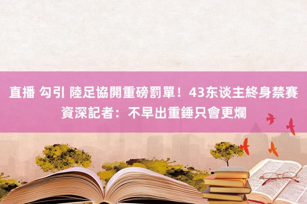 直播 勾引 陸足協開重磅罰單！43东谈主終身禁賽　資深記者：不早出重錘只會更爛