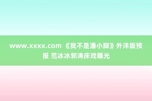 www.xxxx.com 《我不是潘小脚》外洋版预报 范冰冰郭涛床戏曝光