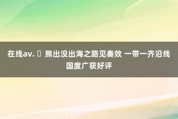 在线av. ​熊出没出海之路见奏效 一带一齐沿线国度广获好评