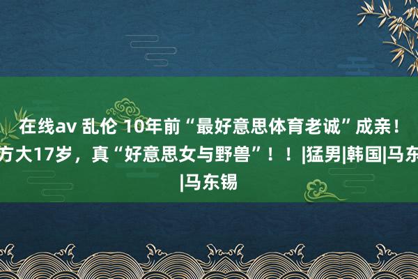 在线av 乱伦 10年前“最好意思体育老诚”成亲！男方大17岁，真“好意思女与野兽”！！|猛男|韩国|马东锡