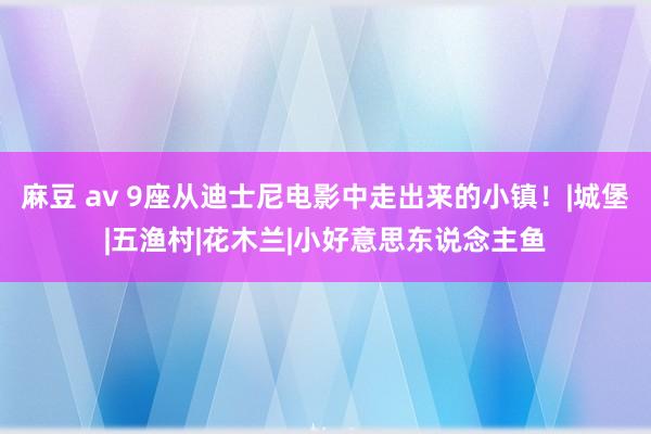 麻豆 av 9座从迪士尼电影中走出来的小镇！|城堡|五渔村|花木兰|小好意思东说念主鱼