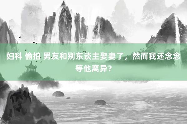 妇科 偷拍 男友和别东谈主娶妻了，然而我还念念等他离异？