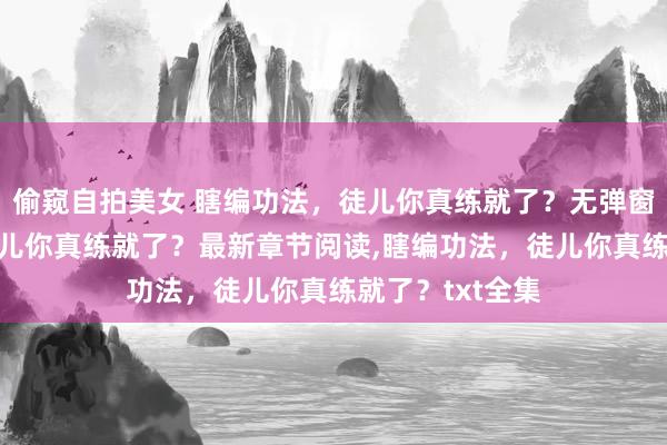 偷窥自拍美女 瞎编功法，徒儿你真练就了？无弹窗，瞎编功法，徒儿你真练就了？最新章节阅读，瞎编功法，徒儿你真练就了？txt全集