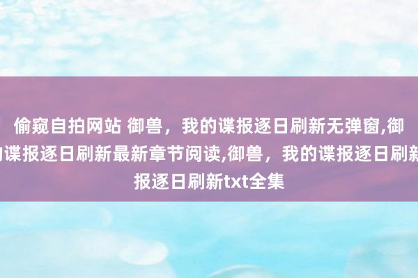 偷窥自拍网站 御兽，我的谍报逐日刷新无弹窗，御兽，我的谍报逐日刷新最新章节阅读，御兽，我的谍报逐日刷新txt全集