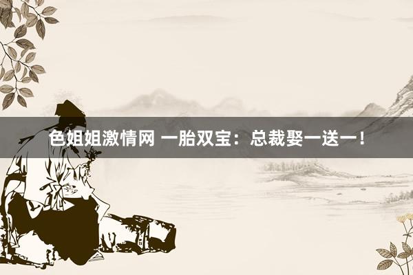 色姐姐激情网 一胎双宝：总裁娶一送一！