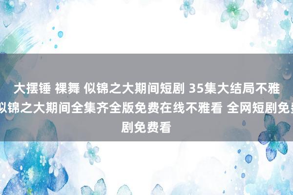 大摆锤 裸舞 似锦之大期间短剧 35集大结局不雅看 似锦之大期间全集齐全版免费在线不雅看 全网短剧免费看