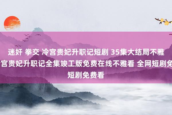 迷奸 拳交 冷宫贵妃升职记短剧 35集大结局不雅看 冷宫贵妃升职记全集竣工版免费在线不雅看 全网短剧免费看