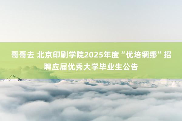 哥哥去 北京印刷学院2025年度“优培绸缪”招聘应届优秀大学毕业生公告