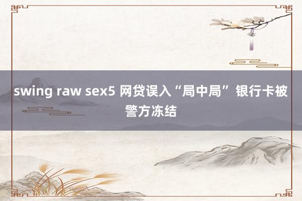 swing raw sex5 网贷误入“局中局” 银行卡被警方冻结