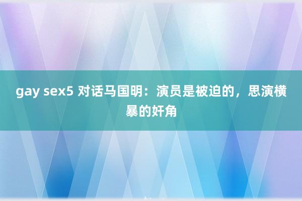 gay sex5 对话马国明：演员是被迫的，思演横暴的奸角