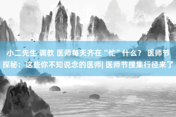 小二先生 调教 医师每天齐在“忙”什么？ 医师节探秘：这些你不知说念的医师| 医师节搜集行径来了