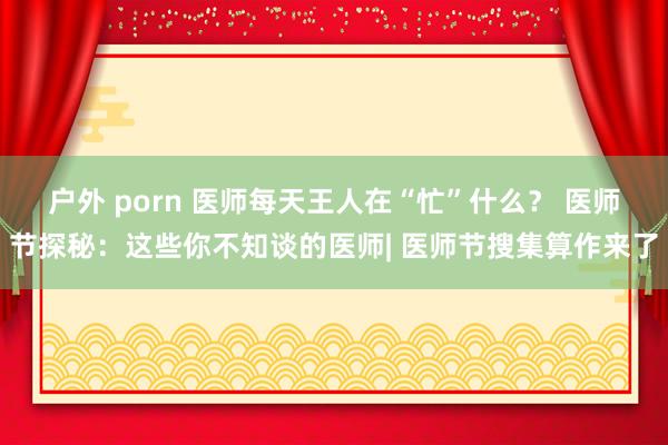 户外 porn 医师每天王人在“忙”什么？ 医师节探秘：这些你不知谈的医师| 医师节搜集算作来了