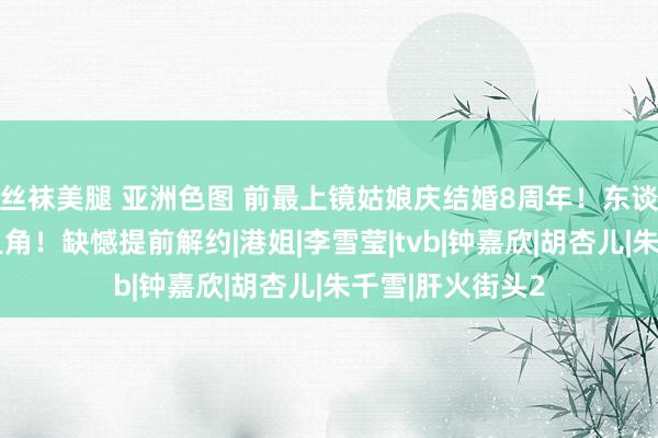 丝袜美腿 亚洲色图 前最上镜姑娘庆结婚8周年！东谈主气曾超一线旦角！缺憾提前解约|港姐|李雪莹|tvb|钟嘉欣|胡杏儿|朱千雪|肝火街头2