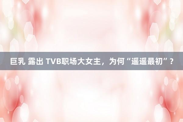 巨乳 露出 TVB职场大女主，为何“遥遥最初”？