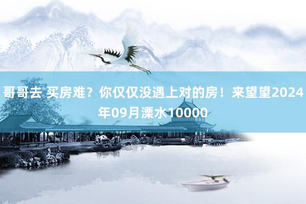 哥哥去 买房难？你仅仅没遇上对的房！来望望2024年09月溧水10000