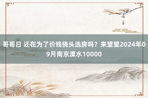 哥哥日 还在为了价钱挠头选房吗？来望望2024年09月南京溧水10000