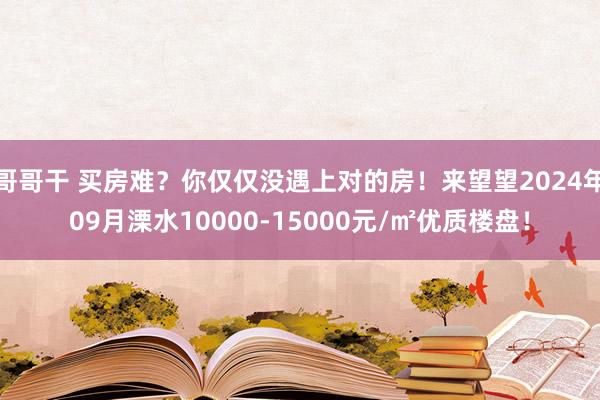 哥哥干 买房难？你仅仅没遇上对的房！来望望2024年09月溧水10000-15000元/㎡优质楼盘！