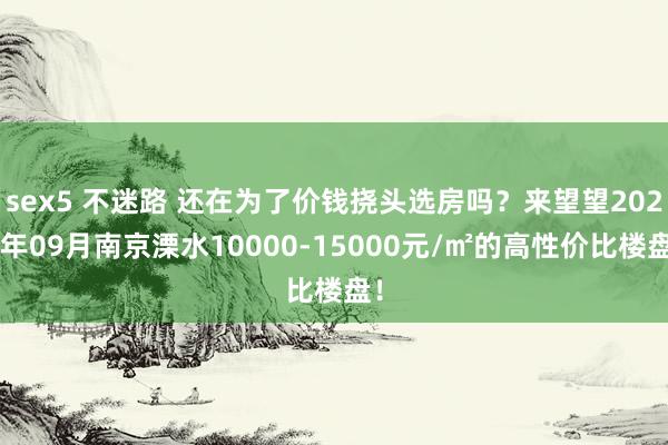 sex5 不迷路 还在为了价钱挠头选房吗？来望望2024年09月南京溧水10000-15000元/㎡的高性价比楼盘！