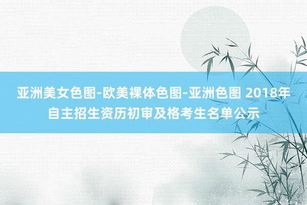 亚洲美女色图-欧美裸体色图-亚洲色图 2018年自主招生资历初审及格考生名单公示