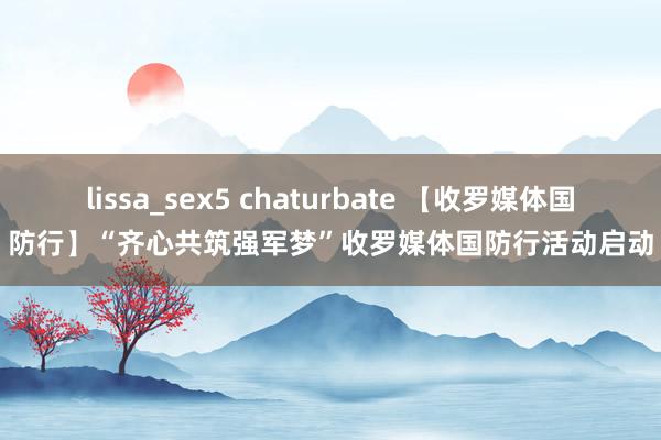 lissa_sex5 chaturbate 【收罗媒体国防行】“齐心共筑强军梦”收罗媒体国防行活动启动