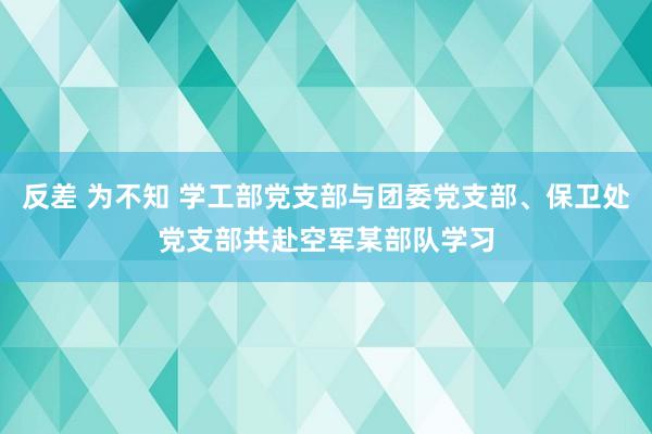 反差 为不知 学工部党支部与团委党支部、保卫处党支部共赴空军某部队学习