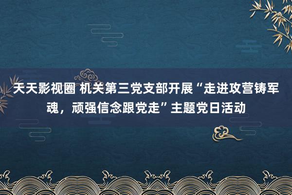 天天影视圈 机关第三党支部开展“走进攻营铸军魂，顽强信念跟党走”主题党日活动