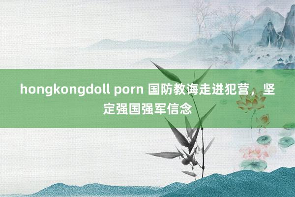 hongkongdoll porn 国防教诲走进犯营，坚定强国强军信念