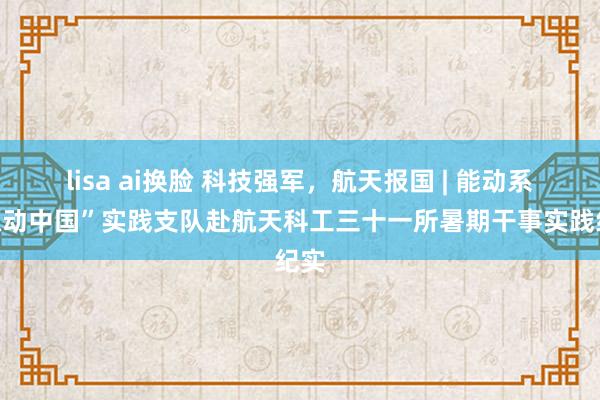 lisa ai换脸 科技强军，航天报国 | 能动系“源动中国”实践支队赴航天科工三十一所暑期干事实践纪实