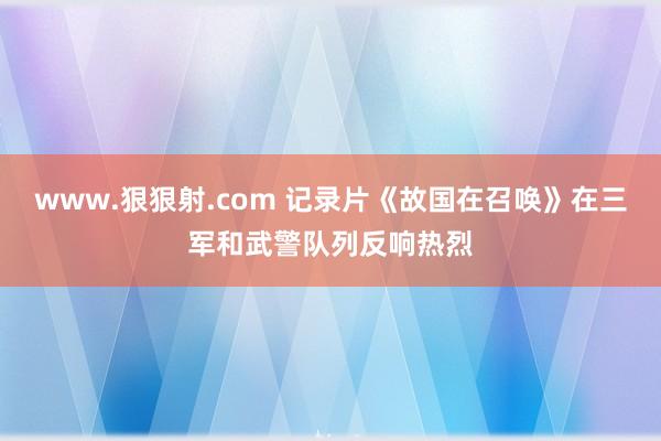 www.狠狠射.com 记录片《故国在召唤》在三军和武警队列反响热烈