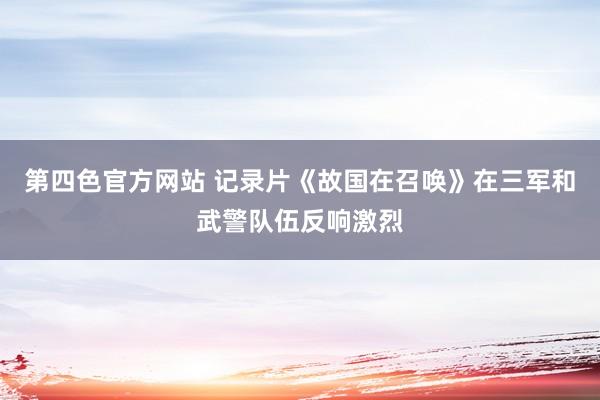 第四色官方网站 记录片《故国在召唤》在三军和武警队伍反响激烈